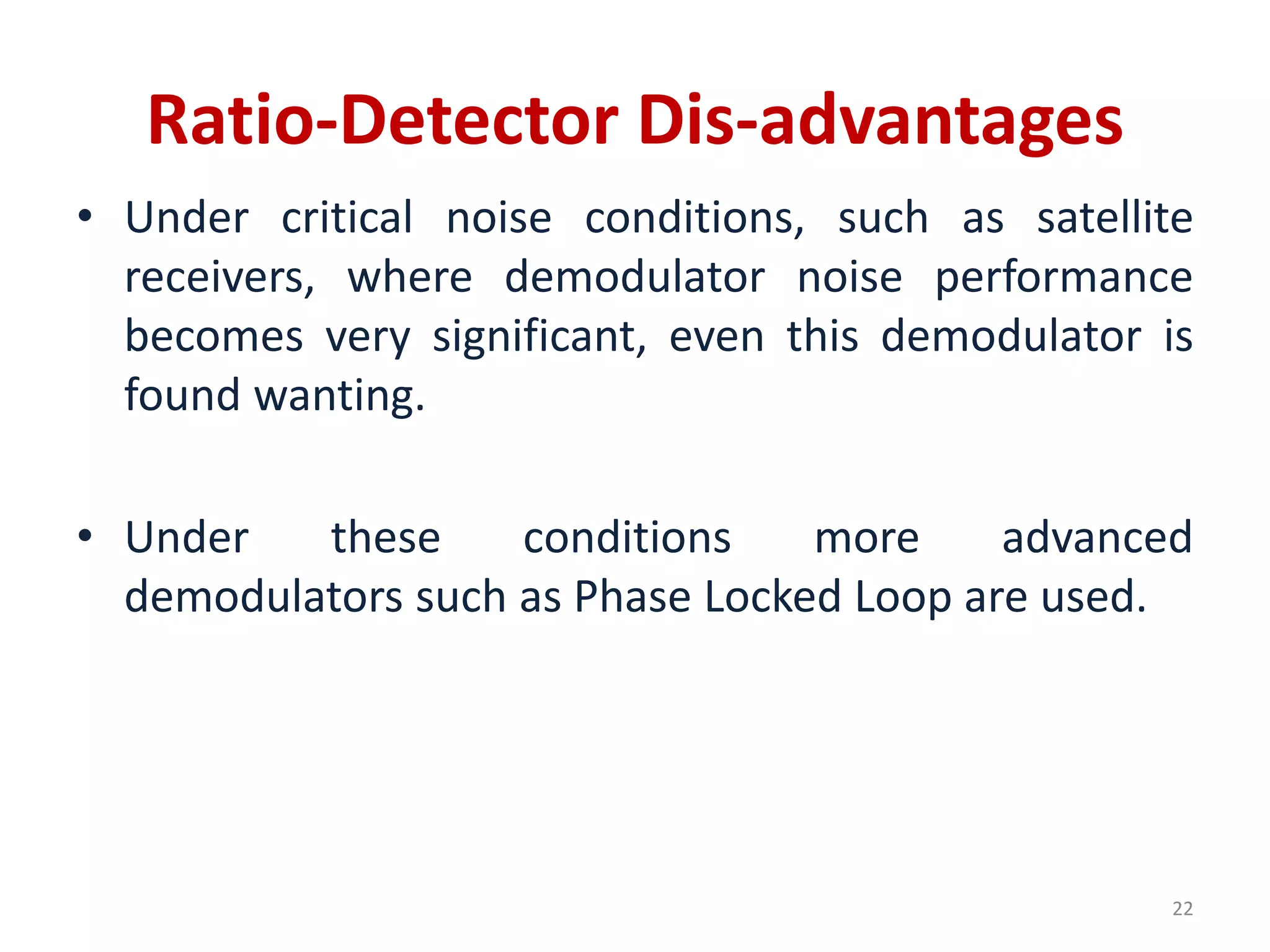 Ratio-Detector Dis-advantages
• Under critical noise conditions, such as satellite
receivers, where demodulator noise performance
becomes very significant, even this demodulator is
found wanting.
• Under these conditions more advanced
demodulators such as Phase Locked Loop are used.
22
 