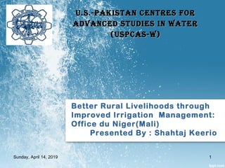 Better Rural Livelihoods through
Improved Irrigation Management:
Office du Niger(Mali)
Presented By : Shahtaj Keerio
U.S.-PakiStan CentreS forU.S.-PakiStan CentreS for
advanCed StUdieS in WateradvanCed StUdieS in Water
(USPCaS-W)(USPCaS-W)
Sunday, April 14, 2019 1
 
