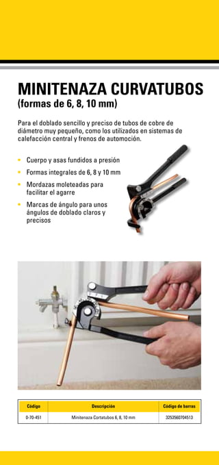 MINITENAZA CURVATUBOS
(formas de 6, 8, 10 mm)
Para el doblado sencillo y preciso de tubos de cobre de
diámetro muy pequeño, como los utilizados en sistemas de
calefacción central y frenos de automoción.
•	 Cuerpo y asas fundidos a presión
•	 Formas integrales de 6, 8 y 10 mm
•	 Mordazas moleteadas para
facilitar el agarre
•	 Marcas de ángulo para unos
ángulos de doblado claros y
precisos
Código Descripción Código de barras
0-70-451 Minitenaza Cortatubos 6, 8, 10 mm 3253560704513
 