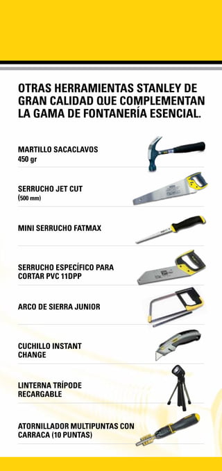 OTRAS HERRAMIENTAS STANLEY DE
GRAN CALIDAD QUE COMPLEMENTAN
LA GAMA DE FONTANERÍA ESENCIAL.
MARTILLO SACACLAVOS
450 gr
ATORNILLADOR MULTIPUNTAS CON
CARRACA (10 PUNTAS)
SERRUCHO JET CUT
(500 mm)
MINI SERRUCHO FATMAX
SERRUCHO ESPECÍFICO PARA
CORTAR PVC 11DPP
ARCO DE SIERRA JUNIOR
CUCHILLO INSTANT
CHANGE
LINTERNA TRÍPODE
RECARGABLE
 