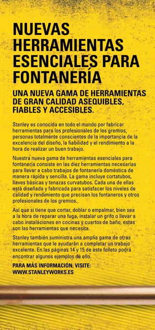 Stanley es conocida en todo el mundo por fabricar
herramientas para los profesionales de los gremios,
personas totalmente conscientes de la importancia de la
excelencia del diseño, la fiabilidad y el rendimiento a la
hora de realizar un buen trabajo.
Nuestra nueva gama de herramientas esenciales para
fontanería consiste en las diez herramientas necesarias
para llevar a cabo trabajos de fontanería doméstica de
manera rápida y sencilla. La gama incluye cortatubos,
llaves básicas y tenazas curvatubos. Cada una de ellas
está diseñada y fabricada para satisfacer los niveles de
calidad y rendimiento que precisan los fontaneros y otros
profesionales de los gremios.
Así que si tiene que cortar, doblar o empalmar, bien sea
a la hora de reparar una fuga, instalar un grifo o llevar a
cabo instalaciones en cocinas y cuartos de baño, estas
son las herramientas que necesita.
Stanley también suministra una amplia gama de otras
herramientas que le ayudarán a completar un trabajo
excelente. En las páginas 14 y 15 de este folleto podrá
encontrar algunos ejemplos de ello.
PARA MÁS INFORMACIÓN, VISITE:
www.stanleyworks.es
NUEVAS
HERRAMIENTAS
ESENCIALES PARA
FONTANERÍA
UNA NUEVA GAMA DE HERRAMIENTAS
DE GRAN CALIDAD ASEQUIBLES,
FIABLES Y ACCESIBLES.
 