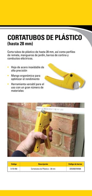 CORTATUBOS DE PLÁSTICO
(hasta 28 mm)
•	 Hoja de acero inoxidable de
alta precisión
•	 Mango ergonómico para
optimizar el rendimiento
•	 Herramienta versátil para el
uso con un gran número de
materiales
Corta tubos de plástico de hasta 28 mm, así como perfiles
de remate, mangueras de jardín, barras de cortina y
conductos eléctricos.
Código Descripción Código de barras
0-70-450 Cortatubos de Plástico - 28 mm 3253560704506
 