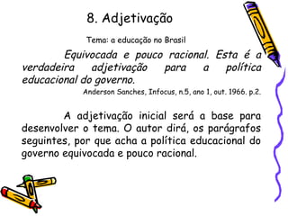 8. Adjetivação
Tema: a educação no Brasil
Equivocada e pouco racional. Esta é a
verdadeira adjetivação para a política
educacional do governo.
Anderson Sanches, Infocus, n.5, ano 1, out. 1966. p.2.
A adjetivação inicial será a base para
desenvolver o tema. O autor dirá, os parágrafos
seguintes, por que acha a política educacional do
governo equivocada e pouco racional.
 