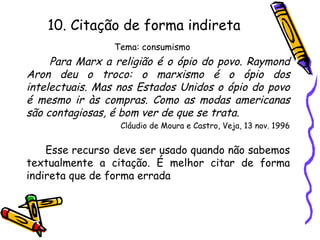 10. Citação de forma indireta
Tema: consumismo
Para Marx a religião é o ópio do povo. Raymond
Aron deu o troco: o marxismo é o ópio dos
intelectuais. Mas nos Estados Unidos o ópio do povo
é mesmo ir às compras. Como as modas americanas
são contagiosas, é bom ver de que se trata.
Cláudio de Moura e Castro, Veja, 13 nov. 1996
Esse recurso deve ser usado quando não sabemos
textualmente a citação. É melhor citar de forma
indireta que de forma errada
 