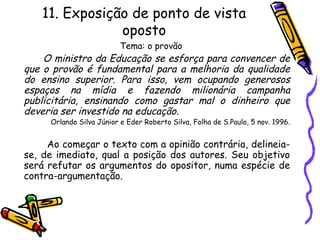 11. Exposição de ponto de vista
oposto
Tema: o provão
O ministro da Educação se esforça para convencer de
que o provão é fundamental para a melhoria da qualidade
do ensino superior. Para isso, vem ocupando generosos
espaços na mídia e fazendo milionária campanha
publicitária, ensinando como gastar mal o dinheiro que
deveria ser investido na educação.
Orlando Silva Júnior e Eder Roberto Silva, Folha de S.Paulo, 5 nov. 1996.
Ao começar o texto com a opinião contrária, delineia-
se, de imediato, qual a posição dos autores. Seu objetivo
será refutar os argumentos do opositor, numa espécie de
contra-argumentação.
 