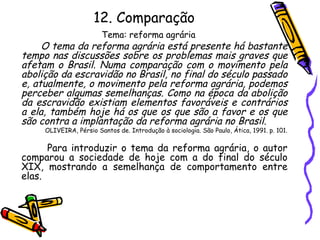12. Comparação
Tema: reforma agrária
O tema da reforma agrária está presente há bastante
tempo nas discussões sobre os problemas mais graves que
afetam o Brasil. Numa comparação com o movimento pela
abolição da escravidão no Brasil, no final do século passado
e, atualmente, o movimento pela reforma agrária, podemos
perceber algumas semelhanças. Como na época da abolição
da escravidão existiam elementos favoráveis e contrários
a ela, também hoje há os que os que são a favor e os que
são contra a implantação da reforma agrária no Brasil.
OLIVEIRA, Pérsio Santos de. Introdução à sociologia. São Paulo, Ática, 1991. p. 101.
Para introduzir o tema da reforma agrária, o autor
comparou a sociedade de hoje com a do final do século
XIX, mostrando a semelhança de comportamento entre
elas.
 