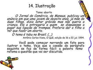 14. Ilustração
Tema: aborto
O Jornal do Comércio, de Manaus, publicou um
anúncio em que uma jovem de dezoito anos, já mãe de
duas filhas, dizia estar grávida mas não queria a
criança. Ela a entregaria a quem se dispusesse a
pagar sua ligação de trompas. Preferia dar o filho a
ter que fazer um aborto.
O tema é tabu no Brasil. (...)
Antônio Carlos Viana, O Quê, edição de 16 a 22 jul. 1994.
Você pode começar narrando um fato para
ilustrar o tema. Veja que a coesão do parágrafo
seguinte se faz de forma fácil: a palavra tema
retoma a questão que vai ser discutida.
 