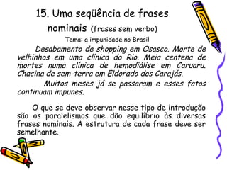 15. Uma seqüência de frases
nominais (frases sem verbo)
Tema: a impunidade no Brasil
Desabamento de shopping em Osasco. Morte de
velhinhos em uma clínica do Rio. Meia centena de
mortes numa clínica de hemodiálise em Caruaru.
Chacina de sem-terra em Eldorado dos Carajás.
Muitos meses já se passaram e esses fatos
continuam impunes.
O que se deve observar nesse tipo de introdução
são os paralelismos que dão equilíbrio às diversas
frases nominais. A estrutura de cada frase deve ser
semelhante.
 