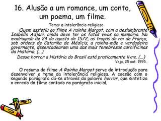 16. Alusão a um romance, um conto,
um poema, um filme.
Tema: a intolerância religiosa
Quem assistiu ao filme A rainha Margot, com a deslumbrante
Isabelle Adjani, ainda deve ter os fatos vivos na memória. Na
madrugada de 24 de agosto de 1572, as tropas do rei de França,
sob ordens de Catarina de Médicis, a rainha-mãe e verdadeira
governante, desencadearam uma das mais tenebrosas carnificinas
da História. (...)
Desse horror a História do Brasil está praticamente livre. (...)
Veja, 25 out. 1995.
O resumo do filme A Rainha Margot serve de introdução para
desenvolver o tema da intolerância religiosa. A coesão com o
segundo parágrafo dá-se através da palavra horror, que sintetiza
o enredo do filme contado no parágrafo inicial.
 