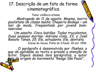 17. Descrição de um fato de forma
cinematográfica
Tema: violência urbana
Madrugada de 11 de agosto. Moema, bairro
paulistano de classe média. Choperia Bodega – um
bar da moda, freqüentado por jovens bem-
nascidos.
Um assalto. Cinco ladrões. Todos truculentos.
Duas pessoas mortas: Adriana Ciola, 23, e José
Renato Tahan, 25. Ela, estudante. Ele, dentista.
Josias de Souza, Folha de S.Paulo, 30 set. 1996.
O parágrafo é desenvolvido por flashes, o
que dá agilidade ao texto e prende a atenção do
leitor. Depois desses dois parágrafos, o autor
fala da origem do movimento “Reage São Paulo”.
 