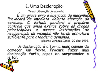 1. Uma Declaração
Tema: Liberação da maconha
É um grave erro a liberação da maconha.
Provocará de imediato violenta elevação do
consumo. O Estado perderá o precário
controle que ainda exerce sobre as drogas
psicotrópicas e nossas instituições de
recuperação de viciados não terão estrutura
suficiente para atender à demanda.
Alberto Corazza, Istoé, 20 dez. 1995.
A declaração é a forma mais comum de
começar um texto. Procure fazer uma
declaração forte, capaz de surpreender o
leitor.
 