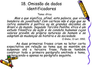 18. Omissão de dados
identificadores
Tema: ética
Mas o que significa, afinal, esta palavra, que virou
bandeira da juventude? Com certeza não é algo que se
refira somente à política ou às grandes decisões do
Brasil e do mundo. Segundo Tarcísio Padilha, ética é um
estudo filosófico da ação e da conduta humanas cujos
valores provêm da própria natureza do homem e se
adaptam às mudanças da história e da sociedade.
O Globo, 13 set. 1992.
As duas primeiras frases criam no leitor certa
expectativa em relação ao tema que se mantém em
suspenso até a terceira frase. Pode-se também
construir todo o primeiro parágrafo omitindo o tema,
esclarecendo-o apenas no parágrafo seguinte.
 