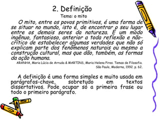 2. Definição
Tema: o mito
O mito, entre os povos primitivos, é uma forma de
se situar no mundo, isto é, de encontrar o seu lugar
entre os demais seres da natureza. É um modo
ingênuo, fantasioso, anterior a toda reflexão e não-
crítico de estabelecer algumas verdades que não só
explicam parte dos fenômenos naturais ou mesmo a
construção cultural, mas que dão, também, as formas
da ação humana.
ARANHA, Maria Lúcia de Arruda & MARTINS, Maria Helena Pires. Temas de Filosofia.
São Paulo, Moderna, 1992. p. 62.
A definição é uma forma simples e muito usada em
parágrafos-chave, sobretudo em textos
dissertativos. Pode ocupar só a primeira frase ou
todo o primeiro parágrafo.
 