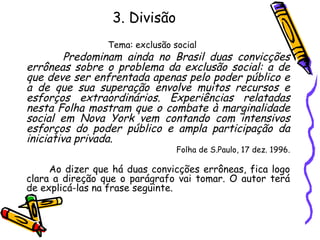3. Divisão
Tema: exclusão social
Predominam ainda no Brasil duas convicções
errôneas sobre o problema da exclusão social: a de
que deve ser enfrentada apenas pelo poder público e
a de que sua superação envolve muitos recursos e
esforços extraordinários. Experiências relatadas
nesta Folha mostram que o combate à marginalidade
social em Nova York vem contando com intensivos
esforços do poder público e ampla participação da
iniciativa privada.
Folha de S.Paulo, 17 dez. 1996.
Ao dizer que há duas convicções errôneas, fica logo
clara a direção que o parágrafo vai tomar. O autor terá
de explicá-las na frase seguinte.
 