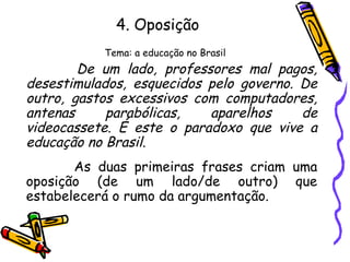 4. Oposição
Tema: a educação no Brasil
De um lado, professores mal pagos,
desestimulados, esquecidos pelo governo. De
outro, gastos excessivos com computadores,
antenas parabólicas, aparelhos de
videocassete. É este o paradoxo que vive a
educação no Brasil.
As duas primeiras frases criam uma
oposição (de um lado/de outro) que
estabelecerá o rumo da argumentação.
 