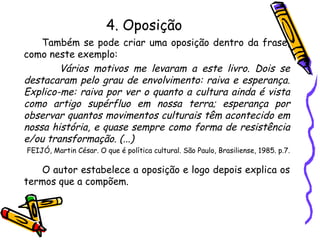 4. Oposição
Também se pode criar uma oposição dentro da frase,
como neste exemplo:
Vários motivos me levaram a este livro. Dois se
destacaram pelo grau de envolvimento: raiva e esperança.
Explico-me: raiva por ver o quanto a cultura ainda é vista
como artigo supérfluo em nossa terra; esperança por
observar quantos movimentos culturais têm acontecido em
nossa história, e quase sempre como forma de resistência
e/ou transformação. (...)
FEIJÓ, Martin César. O que é política cultural. São Paulo, Brasiliense, 1985. p.7.
O autor estabelece a oposição e logo depois explica os
termos que a compõem.
 