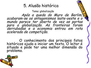 5. Alusão histórica
Tema: globalização
Após a queda do Muro de Berlim,
acabaram-se os antagonismos leste-oeste e o
mundo parece ter aberto de vez as portas
para a globalização. As fronteiras foram
derrubadas e a economia entrou em rota
acelerada de competição.
O conhecimento dos principais fatos
históricos ajuda a iniciar um texto. O leitor é
situado e pode ter uma melhor dimensão do
problema.
 