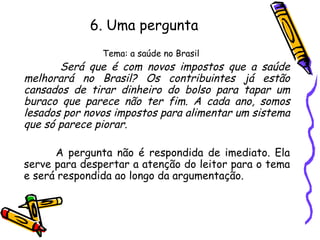 6. Uma pergunta
Tema: a saúde no Brasil
Será que é com novos impostos que a saúde
melhorará no Brasil? Os contribuintes já estão
cansados de tirar dinheiro do bolso para tapar um
buraco que parece não ter fim. A cada ano, somos
lesados por novos impostos para alimentar um sistema
que só parece piorar.
A pergunta não é respondida de imediato. Ela
serve para despertar a atenção do leitor para o tema
e será respondida ao longo da argumentação.
 