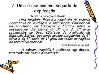 7. Uma frase nominal seguida de
explicação
Tema: a educação no Brasil
Uma tragédia. Essa é a conclusão da própria
Secretaria de Avaliação e Informação Educacional
do Ministério da Educação e Cultura sobre o
desempenho dos alunos do 3º ano do 2º grau
submetidos ao Saeb (Sistema de Avaliação da
Educação Básica), que ainda avaliou estudantes da 4ª
série e da 8ª série do 1º grau em todas as regiões
do território nacional.
Folha de S.Paulo, 27 nov. 1996.
A palavra tragédia é explicada logo depois,
retomada por essa é a conclusão.
 