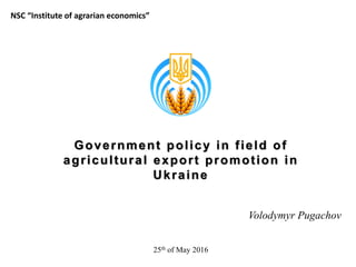 Government policy in field of
agricultural export promotion in
Ukraine
Volodymyr Pugachov
NSC “Institute of agrarian economics”
25th of May 2016
 