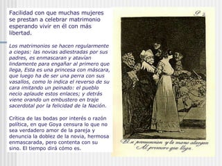 Facilidad con que muchas mujeres se prestan a celebrar matrimonio esperando vivir en él con más libertad.   Los matrimonios se hacen regularmente a ciegas: las novias adiestradas por sus padres, es enmascaran y atavían lindamente para engañar al primero que llega, Esta es una princesa con máscara, que luego ha de ser una perra con sus vasallos, como lo indica el reverso de su cara imitando un peinado: el pueblo necio aplaude estos enlaces; y detrás viene orando un embustero en traje sacerdotal por la felicidad de la Nación.   Crítica de las bodas por interés o razón política, en que Goya censura lo que no sea verdadero amor de la pareja y denuncia la doblez de la novia, hermosa enmascarada, pero contenta con su sino. El tiempo dirá cómo es. 