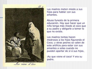 Las madres meten miedo a sus hijos para hablar con sus amantes. Abuso funesto de la primera educación. Hay que hacer que un niño tenga más miedo al coco que a su padre y obligarle a temer lo que no existe. Las madres tontas hacen medrosos a los hijos figurando el Coco; y otras peores se valen de este artificio para estar con sus amantes a solas cuando no pueden apartar de sí á sus hijos. ¡Ay que viene el coco! Y era su padre. 