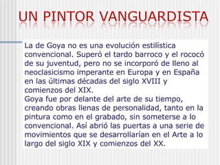 La de Goya no es una evolución estilística convencional. Superó el tardo barroco y el rococó de su juventud, pero no se incorporó de lleno al neoclasicismo imperante en Europa y en España en las últimas décadas del siglo XVIII y comienzos del XIX.  Goya fue por delante del arte de su tiempo, creando obras llenas de personalidad, tanto en la pintura como en el grabado, sin someterse a lo convencional. Así abrió las puertas a una serie de movimientos que se desarrollarían en el Arte a lo largo del siglo XIX y comienzos del XX. 