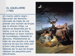 EL AQUELARRE (1789) Un macho cabrío negro - figuración del demonio - coronado de hojas de vid preside una reunión de brujas que le ofrecen niños. La escena se desarrolla por la noche, a la luz de la luna, divisándose un buen número de murciélagos rodeando al demonio. Posiblemente se trate de una alusión a la vieja creencia de que los niños son el bien más preciado por Satanás por lo que las brujas robaban los pequeños para ofrecérselos. 