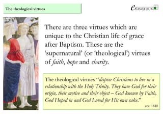 The theological virtues
There are three virtues which are
unique to the Christian life of grace
after Baptism. These are the
‘supernatural’ (or ‘theological’) virtues
of faith, hope and charity.
The theological virtues “dispose Christians to live in a
relationship with the Holy Trinity. They have God for their
origin, their motive and their object – God known by Faith,
God Hoped in and God Loved for His own sake.”
ccc. 1840
 