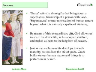 Summary
Activities Menu Presentation Part II
• ‘Grace’ refers to those gifts that bring about a
supernatural friendship of a person with God.
‘Supernatural’ means an elevation of human nature
beyond what it is naturally capable of attaining.
• By means of this extraordinary gift, God allows us
to share his divine life, as his adopted children,
and makes us heirs to the kingdom of heaven.
• Just as natural human life develops towards
maturity, so too does the life of grace. Grace
builds on our human nature and brings it to
perfection in heaven.
 