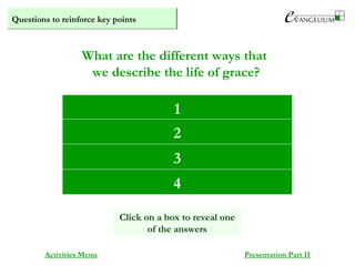 Questions to reinforce key points
Partaking of the divine nature
Being co-heirs with Christ
Being temples of the Holy Spirit
Divinisation
What are the different ways that
we describe the life of grace?
Activities Menu Presentation Part II
1
2
3
Click on a box to reveal one
of the answers
4
 