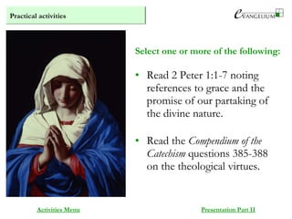 Practical activities
Activities Menu Presentation Part II
• Read 2 Peter 1:1-7 noting
references to grace and the
promise of our partaking of
the divine nature.
• Read the Compendium of the
Catechism questions 385-388
on the theological virtues.
Select one or more of the following:
 