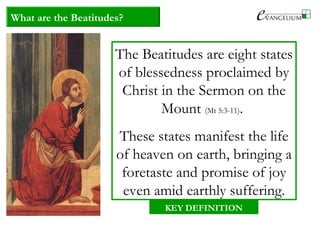 What are the Beatitudes?
The Beatitudes are eight states
of blessedness proclaimed by
Christ in the Sermon on the
Mount (Mt 5:3-11).
These states manifest the life
of heaven on earth, bringing a
foretaste and promise of joy
even amid earthly suffering.
KEY DEFINITION
 