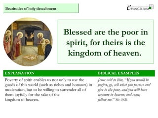 Beatitudes of holy detachment
Blessed are the poor in
spirit, for theirs is the
kingdom of heaven.
EXPLANATION BIBLICAL EXAMPLES
Poverty of spirit enables us not only to use the
goods of this world (such as riches and honours) in
moderation, but to be willing to surrender all of
them joyfully for the sake of the
kingdom of heaven.
Jesus said to him, “If you would be
perfect, go, sell what you possess and
give to the poor, and you will have
treasure in heaven; and come,
follow me.” Mt 19:21
 