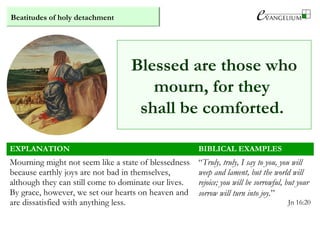 Beatitudes of holy detachment
EXPLANATION BIBLICAL EXAMPLES
Mourning might not seem like a state of blessedness
because earthly joys are not bad in themselves,
although they can still come to dominate our lives.
By grace, however, we set our hearts on heaven and
are dissatisfied with anything less.
“Truly, truly, I say to you, you will
weep and lament, but the world will
rejoice; you will be sorrowful, but your
sorrow will turn into joy.”
Jn 16:20
Blessed are those who
mourn, for they
shall be comforted.
 
