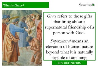 What is Grace?
Grace refers to those gifts
that bring about a
supernatural friendship of a
person with God.
Supernatural means an
elevation of human nature
beyond what it is naturally
capable of attaining.
KEY DEFINITION
 
