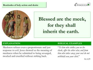 Beatitudes of holy action and desire
EXPLANATION BIBLICAL EXAMPLES
Meekness refuses even a proportionate and just
response to evil. Jesus showed us the meaning of
meekness when he submitted to being scourged,
mocked and crucified without striking back.
“To him who strikes you on the
cheek, offer the other also; and from
him who takes away your coat do not
withhold even your shirt.”
Lk 6:29
Blessed are the meek,
for they shall
inherit the earth.
 