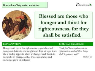 Beatitudes of holy action and desire
EXPLANATION BIBLICAL EXAMPLES
Hunger and thirst for righteousness goes beyond
doing our duties to our neighbour. It is an eager desire,
like a bodily appetite when we hunger and thirst, to
do works of mercy, so that those around us and
ourselves grow in holiness.
“Seek first his kingdom and his
righteousness, and all these things
shall be yours as well.”
Mt 6:31-33
Blessed are those who
hunger and thirst for
righteousness, for they
shall be satisfied.
 