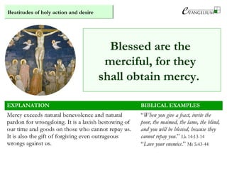 Beatitudes of holy action and desire
Blessed are the
merciful, for they
shall obtain mercy.
EXPLANATION BIBLICAL EXAMPLES
Mercy exceeds natural benevolence and natural
pardon for wrongdoing. It is a lavish bestowing of
our time and goods on those who cannot repay us.
It is also the gift of forgiving even outrageous
wrongs against us.
“When you give a feast, invite the
poor, the maimed, the lame, the blind,
and you will be blessed, because they
cannot repay you.” Lk 14:13-14
“Love your enemies.” Mt 5:43-44
 