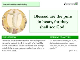 Beatitudes of heavenly living
Blessed are the pure
in heart, for they
shall see God.
EXPLANATION BIBLICAL EXAMPLES
Purity of heart is far more than preserving oneself
from the stain of sin. It is the gift of a God-like
heart, to love God for his own sake with a single
minded clarity and passion, and to love others as
God loves them.
“A new commandment I give to you,
that you love one another; even as I
have loved you, that you also love one
another.”
Jn 13:34-35
 