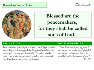 Beatitudes of heavenly living
EXPLANATION BIBLICAL EXAMPLES
Peacemaking goes beyond mere tranquil good order
in earthly relationships. It is the gift of establishing
unity with others in a friendship founded on the
desire for their supernatural good, that is, to reach
our final home with God in heaven.
“Peace I leave with you; my peace I
give to you; not as the world gives do I
give to you. Let not your hearts be
troubled, neither let them be afraid.”
Jn 14:27
Blessed are the
peacemakers,
for they shall be called
sons of God.
 