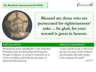 The Beatitude of persecution for Christ
Blessed are those who are
persecuted for righteousness’
sake ... be glad, for your
reward is great in heaven.
EXPLANATION BIBLICAL EXAMPLES
Persecution refers specifically to the trials that
Christians face for preaching and living the
Gospel. It blesses us in that it conforms us to
Christ crucified, and holds the promise of
great reward in heaven.
“I have said this to you, so that in me
you may have peace. In the world you
face persecution. But take courage;
I have conquered the world!”
Jn 16:33
 