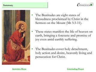 Summary
Activities Menu
• The Beatitudes are eight states of
blessedness proclaimed by Christ in the
Sermon on the Mount (Mt 5:3-11).
• These states manifest the life of heaven on
earth, bringing a foretaste and promise of
joy even amid earthly suffering.
• The Beatitudes cover holy detachment,
holy action and desire, heavenly living and
persecution for Christ.
Concluding Prayer
 