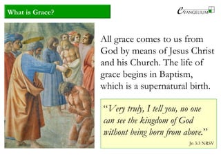 What is Grace?
All grace comes to us from
God by means of Jesus Christ
and his Church. The life of
grace begins in Baptism,
which is a supernatural birth.
“Very truly, I tell you, no one
can see the kingdom of God
without being born from above.”
Jn 3:3 NRSV
 