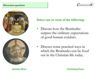 Discussion questions
Activities Menu
• Discuss how the Beatitudes
surpass the ordinary expectations
of good human conduct.
• Discuss some practical ways in
which the Beatitudes can be lived
out in the Christian life today.
Select one or more of the following:
Concluding Prayer
 