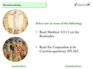 Practical activities
Activities Menu
• Read Matthew 5:3-11 on the
Beatitudes.
• Read the Compendium of the
Catechism questions 359-362.
Select one or more of the following:
Concluding Prayer
 
