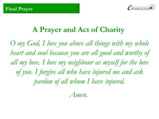 Final Prayer
A Prayer and Act of Charity
O my God, I love you above all things with my whole
heart and soul because you are all good and worthy of
all my love. I love my neighbour as myself for the love
of you. I forgive all who have injured me and ask
pardon of all whom I have injured.
Amen.
 