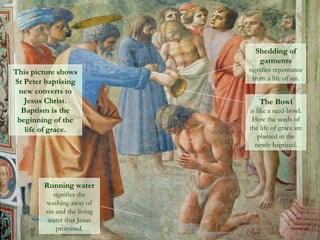 Shedding of
garments
signifies repentance
from a life of sin.
This picture shows
St Peter baptising
new converts to
Jesus Christ.
Baptism is the
beginning of the
life of grace.
The Bowl
is like a seed-bowl.
Here the seeds of
the life of grace are
planted in the
newly baptised.
Running water
signifies the
washing away of
sin and the living
water that Jesus
promised.
 