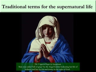 Traditional terms for the supernatural life
The Virgin in Prayer by Sassoferrato
Mary was called ‘full of grace’ by the Angel Gabriel indicating her life of
holiness and her favour and justice in the sight of God.
 