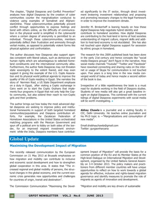 10
GRFDT NEWSLETTER VOL.2 No.6 JUNE 201310
The chapter, “Digital Diasporas and Conflict Prevention”
analyzes how digital Diasporas by the creation of cyber
communities counter the marginalization conducive to
violence using examples of Somalinet and Afghani-
stanOnline. These cybercommunities potentially prevent
conflict through opportunities to express feelings and
bond with others online, as the difficulty of communica-
tion in the physical world is simplified in the cyberworld
where a certain degree of anonymity is permitted to an
individual. Through these cybercommunities, members
potentially deflect their frustration and animosity through
verbal modes, as opposed to potentially violent forms like
physical agitation and confrontation.
The author discusses how Diasporas also support agen-
das consistent with liberal values, such as democracy and
human rights which are advantageous to selected home-
land constituents and the international community alike.
Furthermore, the author feels Diasporas may not threaten
state sovereignty to the extent feared, and may even
support it giving the example of the U.S. Copts Associa-
tion and its physical world political agenda to improve the
quality of life of Copts residing in Egypt. She narrates the
story of Nermien Riad, a US State Department employee
on a duty in Egypt, after visiting a Coptic orphanage in
Cairo went on to start the Coptic Orphans that imple-
ments four programs in Egypt that not only help the Cop-
tic community, but also extend their reach to non-Coptic
girls and their problems.
The author brings out how today the most advanced digi-
tal diasporas are seeking to improve policy and institu-
tional frameworks in support of both targeted homeland
communities/populations and Diaspora contribution ef-
forts. For example, the Zacatecan Federation of
Hometown Associations in the United States orchestrated
matching programs with the Mexican Government and
spun off a political arm to lobby on both sides of the bor-
der, for an improved migrant investment environ-
ment while the India, Diaspora members have contribut-
ed significantly to the IT sector, through direct invest-
ment brokering investment relationships and proposing
and promoting necessary changes to the legal framework
in order to improve the investment climate.
Jennifer M. Brinkerhoff is leaning heavily on how these
digital Diasporas help negotiate hybrid identity and
contribute to homeland societies. How digital Diasporas
are contributing to the host-land in terms of host societies
understanding of migrant culture, migrant skills and addi-
tion to host-land economy is not elucidated. She has also
not touched upon digital Diasporas support for secession
by ethnic groups in homeland.
The research for this 2009 published book has been done
in the early 21st century and hence concepts like “social
media Diaspora groups” don’t figure in the narrative. How
social media channels “Youtube” “Twitter and “Facebook”
have reworked connecting and sharing rules on the inter-
net or usage of Skype for communication is not touched
upon. Five years is a long time in the new media con-
verged world of today and hence maybe a second edition
of the book is due.
Irrespective of a little repetitiveness the book is a must
read for students working in the field of Diaspora studies.
Students of new media will also get a great baseline in-
sight on digital Diasporas. This combined with the current
tidings of digital Diasporas experiments with social media
will be worth investigating.
Abhay Chawla is a journalist and a visiting faculty in
CIC, Delhi University. He teaches online journalism and
his Ph.D topic is ―"Marginalizations and consumption of
new media".
Email:drabhaychawla@gmail.com
Twitter: gurgaonharyana
Global Update
Maximising the Development Impact of Migration
The recently released communication by the European
Commission on 21 May 2013 at Brussels emphasises on
how migration and mobility can contribute to inclusive
and economic social development and how to strengthen
global cooperation in this area. It states that “The in-
creased regional and global mobility of persons, the struc-
tural changes in the global economy, and the current eco-
nomic crisis generates new opportunities and challenges
for countries of origin, transit and destination”.
The Commission Communication “Maximising the Devel-
opment Impact of Migration” will provide the basis for a
common position of the EU and its Member States at the
High-level Dialogue on International Migration and Devel-
opment, organised by the United Nations General Assem-
bly on 3-4 October 2013. The policy makers and practi-
tioners from different member countries will have unique
opportunities to reflect on how to work towards a global
agenda for effective, inclusive and rights-based migration
governance and identify measures to promote the role of
migrants as agents of innovation and development.
"Migration and mobility are key drivers of sustainable
 